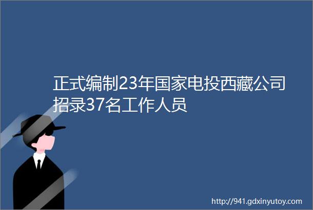 正式编制23年国家电投西藏公司招录37名工作人员